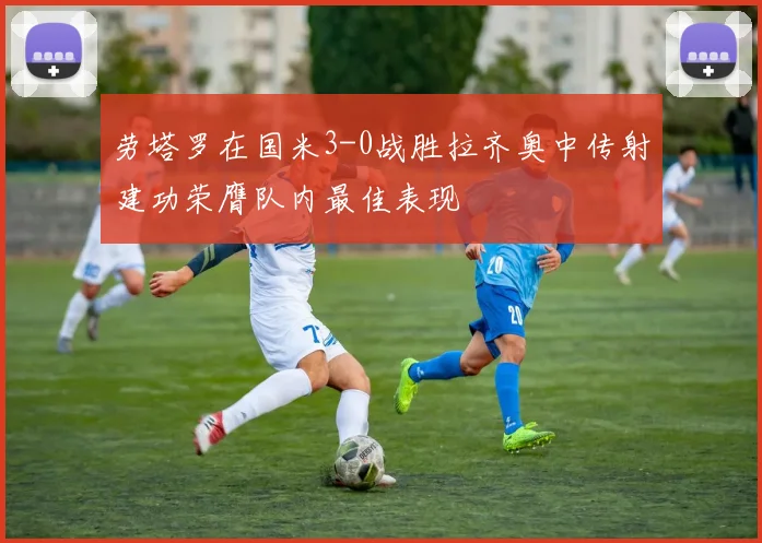 劳塔罗在国米3-0战胜拉齐奥中传射建功荣膺队内最佳表现