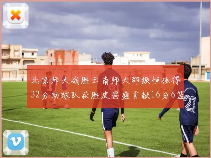 北京师大战胜云南师大邵振恒独得32分助球队获胜皮昌盛贡献16分6篮板5助攻