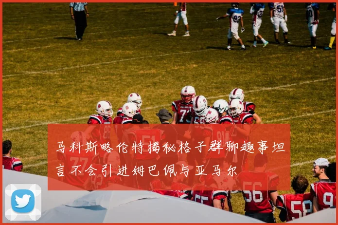 马科斯略伦特揭秘格子群聊趣事坦言不会引进姆巴佩与亚马尔
