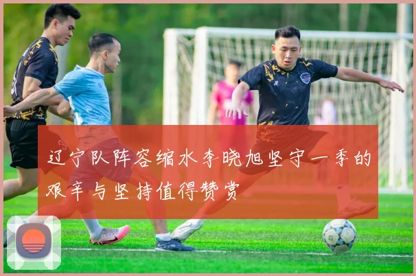 辽宁队阵容缩水李晓旭坚守一季的艰辛与坚持值得赞赏