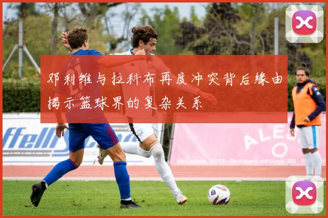 邓利维与拉科布再度冲突背后缘由揭示篮球界的复杂关系