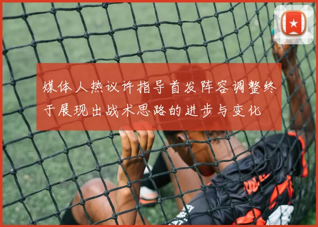 媒体人热议许指导首发阵容调整终于展现出战术思路的进步与变化