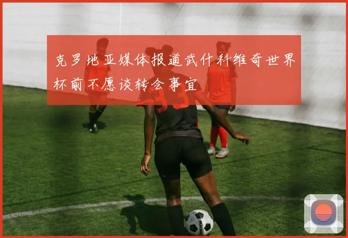 克罗地亚媒体报道武什科维奇世界杯前不愿谈转会事宜