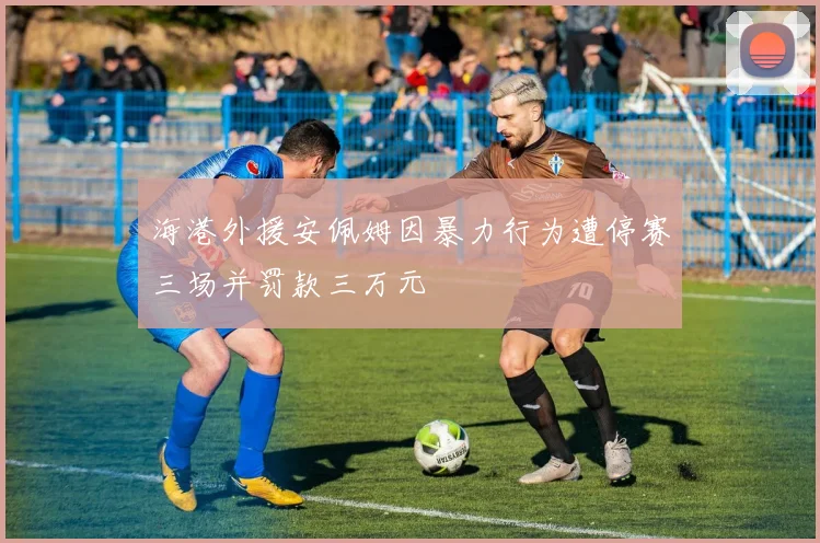 海港外援安佩姆因暴力行为遭停赛三场并罚款三万元
