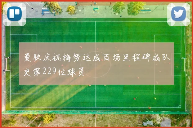 曼联庆祝梅努达成百场里程碑成队史第229位球员