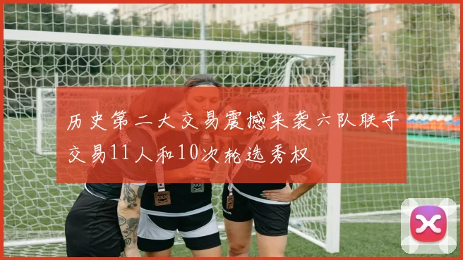 历史第二大交易震撼来袭六队联手交易11人和10次轮选秀权